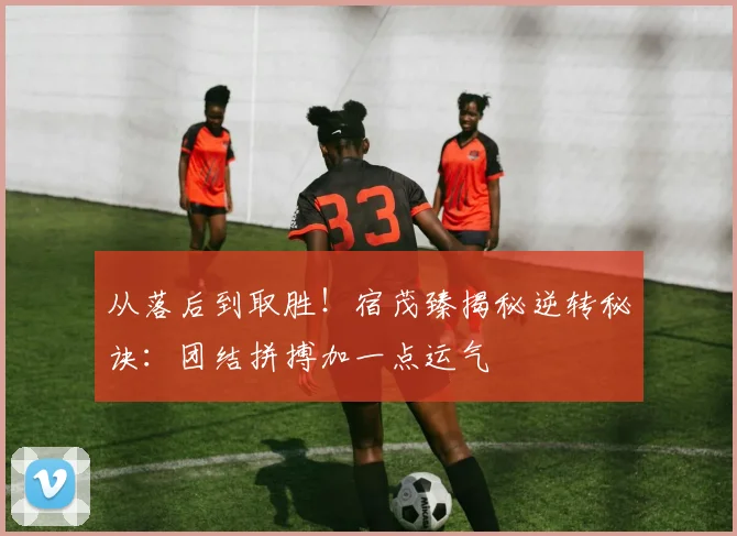 从落后到取胜！宿茂臻揭秘逆转秘诀：团结拼搏加一点运气
