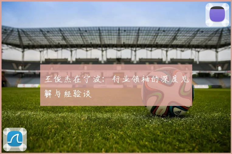 王俊杰在宁波：行业领袖的深度见解与经验谈
