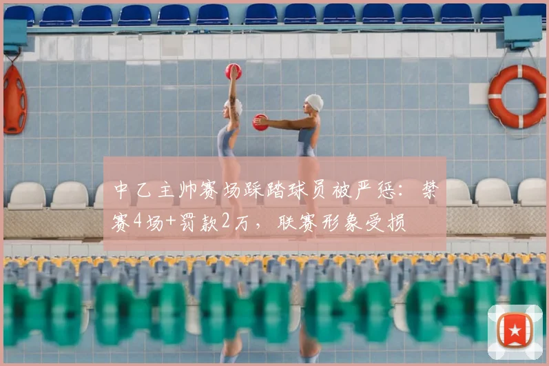 中乙主帅赛场踩踏球员被严惩：禁赛4场+罚款2万，联赛形象受损