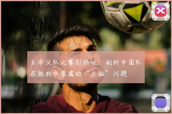 东帝汶队比赛引热议:剖析中国队在胜利中暴露的“头脑”问题