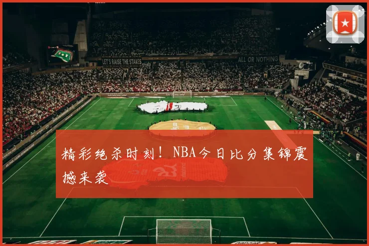 精彩绝杀时刻!NBA今日比分集锦震撼来袭