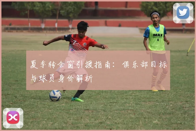 夏季转会窗引援指南：俱乐部目标与球员身价解析