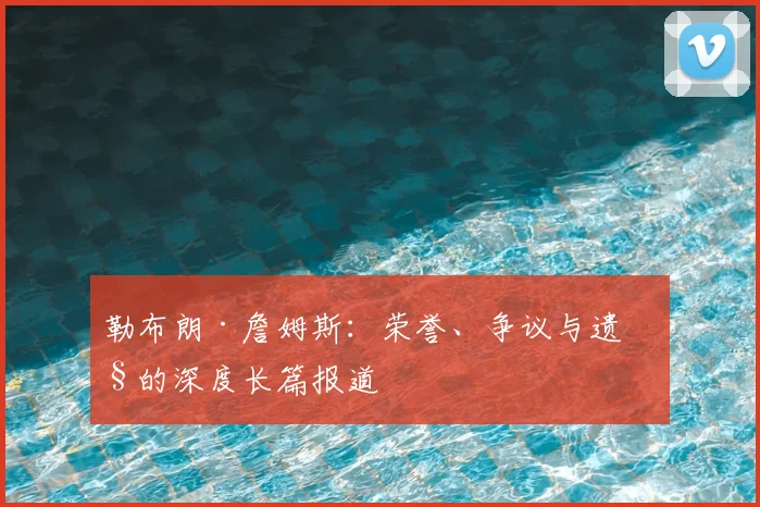 勒布朗·詹姆斯：荣誉、争议与遗产的深度长篇报道