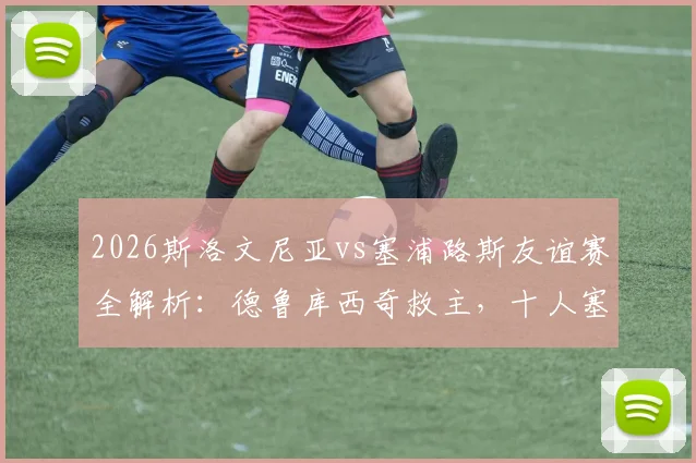 2026斯洛文尼亚vs塞浦路斯友谊赛全解析：德鲁库西奇救主，十人塞浦路斯1-1逼平对手