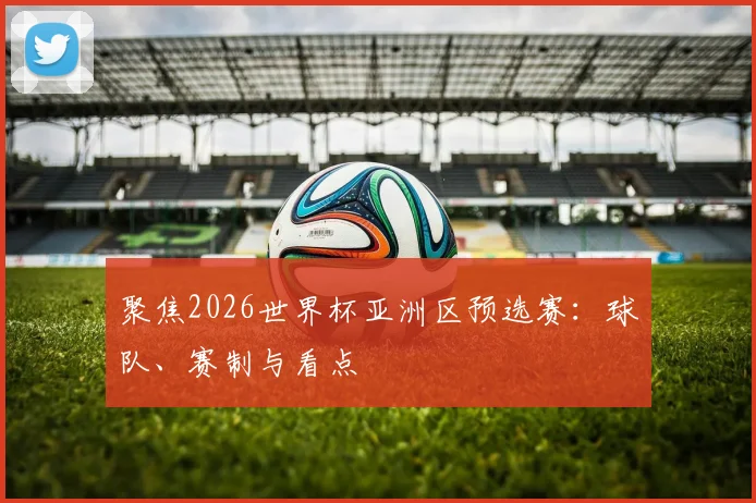 聚焦2026世界杯亚洲区预选赛：球队、赛制与看点