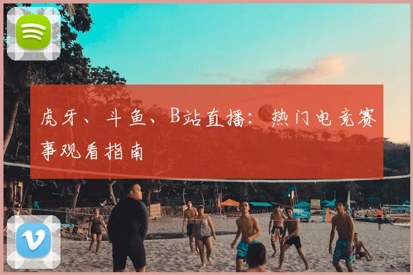虎牙、斗鱼、B站直播:热门电竞赛事观看指南