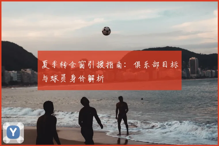 夏季转会窗引援指南：俱乐部目标与球员身价解析