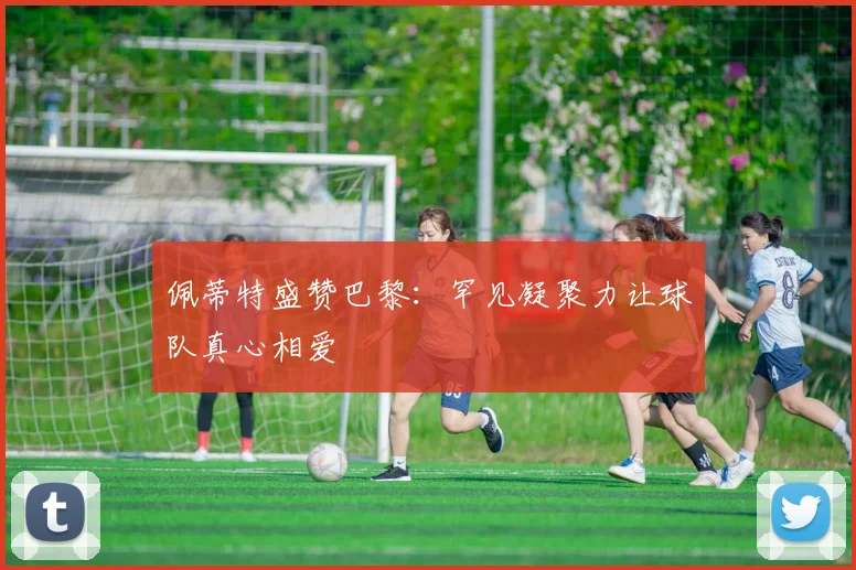佩蒂特盛赞巴黎：罕见凝聚力让球队真心相爱