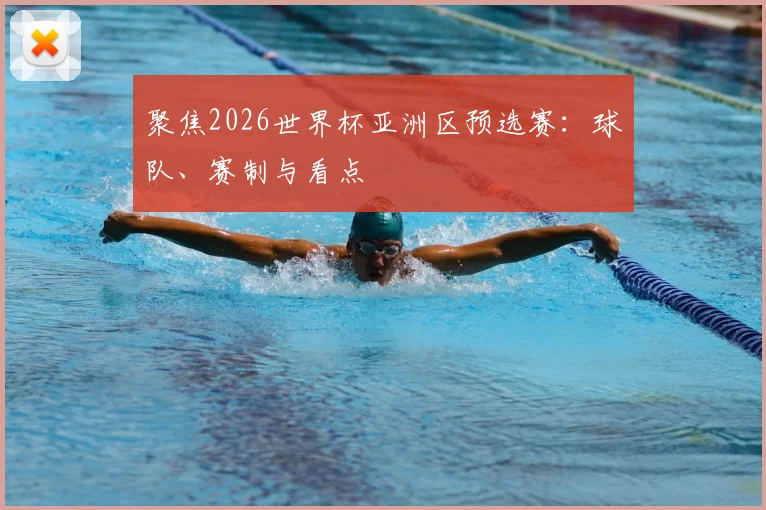 聚焦2026世界杯亚洲区预选赛：球队、赛制与看点
