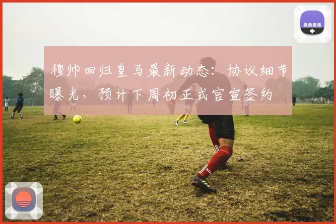 穆帅回归皇马最新动态：协议细节曝光，预计下周初正式官宣签约