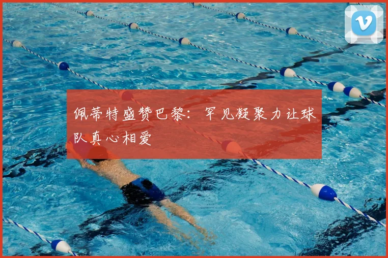 佩蒂特盛赞巴黎：罕见凝聚力让球队真心相爱