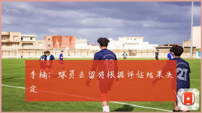 李楠：球员去留将根据评估结果决定