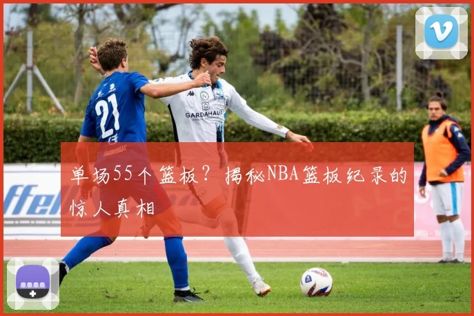 单场55个篮板?揭秘NBA篮板纪录的惊人真相