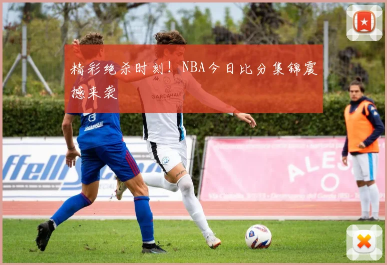 精彩绝杀时刻！NBA今日比分集锦震撼来袭