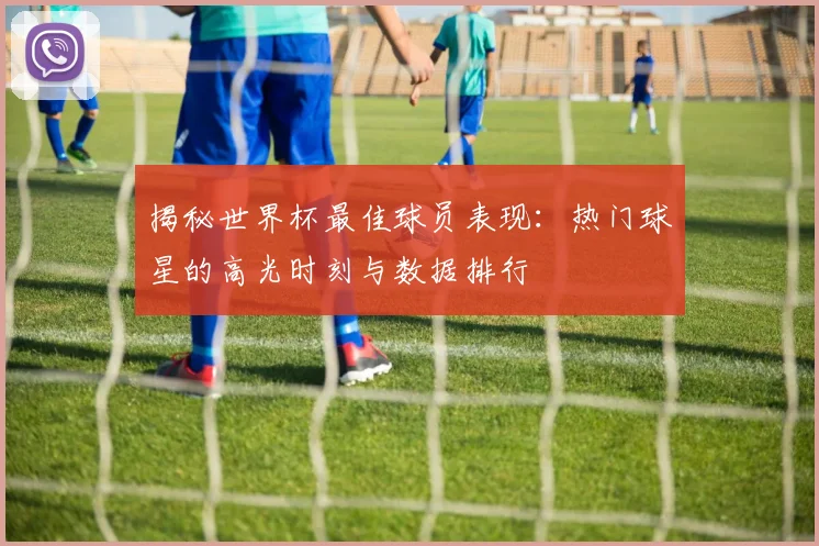 揭秘世界杯最佳球员表现：热门球星的高光时刻与数据排行