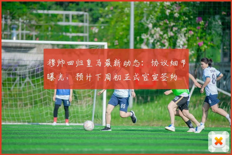 穆帅回归皇马最新动态：协议细节曝光，预计下周初正式官宣签约