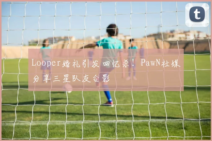 Looper婚礼引发回忆杀！PawN社媒分享三星队友合影